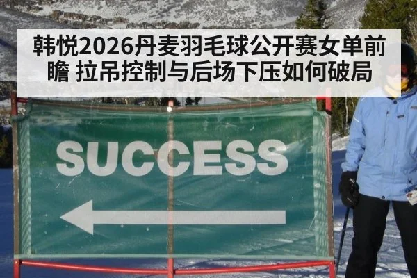 韩悦2026丹麦羽毛球公开赛女单前瞻 拉吊控制与后场下压如何破局